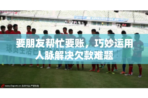 要朋友帮忙要账，巧妙运用人脉解决欠款难题