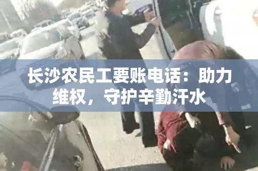 长沙农民工要账电话:助力维权,守护辛勤汗水 长沙农民工要账电话:助力维权,守护辛勤汗水