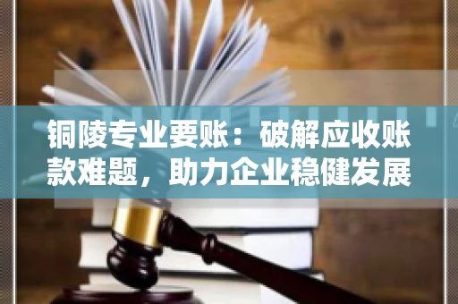 铜陵专业要账：破解应收账款难题，助力企业稳健发展