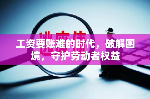 工资要账难的时代，破解困境，守护劳动者权益